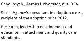 Cand. psych., Aarhus Universitet, aut. DPA.
Social Agency's consultant in adoption cases, recipient of the adoption price 2012.
Research, leadership development and education in attachment and quality care standards.